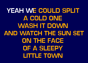 YEAH WE COULD SPLIT
A COLD ONE

WASH IT DOWN
AND WATCH THE SUN SET

ON THE FACE

OF A SLEEPY
LITTLE TOWN