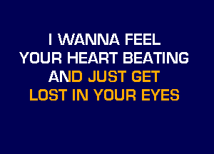 I WANNA FEEL
YOUR HEART BEATING
AND JUST GET
LOST IN YOUR EYES