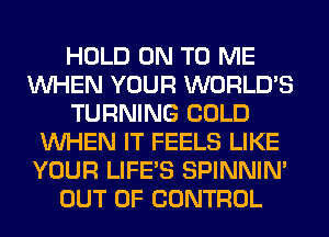 HOLD ON TO ME
WHEN YOUR WORLD'S
TURNING COLD
WHEN IT FEELS LIKE
YOUR LIFE'S SPINNIM
OUT OF CONTROL