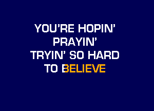 YOU'RE HOPIM
PRAYIN'
TRYIN' SO HARD

TO BELIEVE