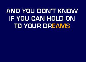 AND YOU DON'T KNOW
IF YOU CAN HOLD ON
TO YOUR DREAMS