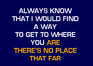 ALWAYS KNOW
THAT I WOULD FIND
A WAY
TO GET TO WHERE
YOU ARE

THERE'S N0 PLACE
THAT FAR