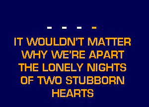 IT WOULDN'T MATTER
WHY WERE APART
THE LONELY NIGHTS
OF TWO STUBBORN
HEARTS