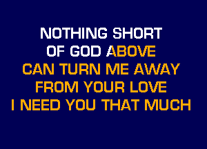 NOTHING SHORT
OF GOD ABOVE
CAN TURN ME AWAY
FROM YOUR LOVE
I NEED YOU THAT MUCH