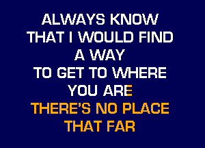 ALWAYS KNOW
THAT I WOULD FIND
A WAY
TO GET TO WHERE
YOU ARE
THERE'S N0 PLACE
THAT FAR
