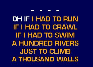 0H IF I HAD TO RUN
IF I HAD TO CRAWL
IF I HAD TO SWM

A HUNDRED RIVERS

JUST TO CLIMB
A THOUSAND WALLS