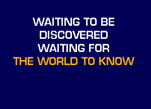 WAITING TO BE
DISCOVERED
WAITING FOR

THE WORLD TO KNOW