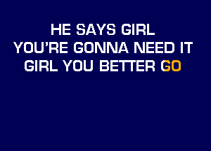 HE SAYS GIRL
YOU'RE GONNA NEED IT
GIRL YOU BETTER GO