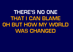 THERE'S NO ONE
THAT I CAN BLAME
0H BUT HOW MY WORLD
WAS CHANGED