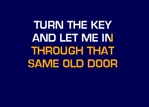 TURN THE KEY
AND LET ME IN
THROUGH THAT

SAME OLD DOOR