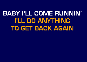 BABY I'LL COME RUNNIN'
I'LL DO ANYTHING
TO GET BACK AGAIN