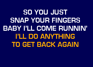 SO YOU JUST
SNAP YOUR FINGERS
BABY I'LL COME RUNNIN'
I'LL DO ANYTHING
TO GET BACK AGAIN