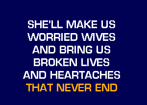 SHELL MAKE US
WORRIED VUIVES
AND BRING US
BROKEN LIVES
AND HEARTACHES

THAT NEVER END l