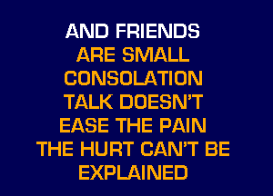 AND FRIENDS
ARE SMALL
CDNSOLATION
TALK DOESN'T
EASE THE PAIN
THE HURT CAN'T BE
EXPLAINED