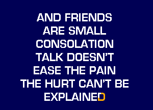 AND FRIENDS
ARE SMALL
CDNSOLATION
TALK DOESN'T
EASE THE PAIN
THE HURT CAN'T BE
EXPLAINED