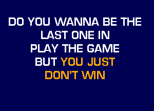 DO YOU WANNA BE THE
LAST ONE IN
PLAY THE GAME
BUT YOU JUST
DON'T WIN