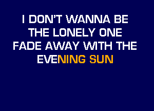 I DON'T WANNA BE
THE LONELY ONE
FADE AWAY WITH THE
EVENING SUN
