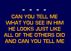 CAN YOU TELL ME
WHAT YOU SEE IN HIM
HE LOOKS JUST LIKE
ALL OF THE OTHERS DID
AND CAN YOU TELL ME