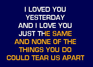 I LOVED YOU
YESTERDAY
AND I LOVE YOU
JUST THE SAME
AND NONE OF THE
THINGS YOU DO
COULD TEAR US APART