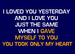 I LOVED YOU YESTERDAY
AND I LOVE YOU
JUST THE SAME

INHEN I GAVE

MYSELF TO YOU
YOU TOOK ONLY MY HEART