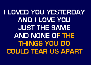 I LOVED YOU YESTERDAY
AND I LOVE YOU
JUST THE SAME

AND NONE OF THE
THINGS YOU DO
COULD TEAR US APART