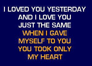 I LOVED YOU YESTERDAY
AND I LOVE YOU
JUST THE SAME

INHEN I GAVE
MYSELF TO YOU
YOU TOOK ONLY

MY HEART