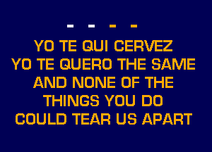 Y0 TE GUI CERVEZ
Y0 TE GUERO THE SAME
AND NONE OF THE
THINGS YOU DO
COULD TEAR US APART