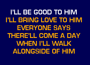 I'LL BE GOOD TO HIM
I'LL BRING LOVE TO HIM
EVERYONE SAYS
THERE'LL COME A DAY
WHEN I'LL WALK
ALONGSIDE 0F HIM