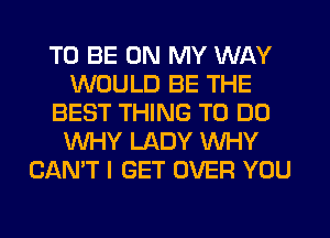 TO BE ON MY WAY
WOULD BE THE
BEST THING TO DO
WHY LADY WHY
CAN'T I GET OVER YOU