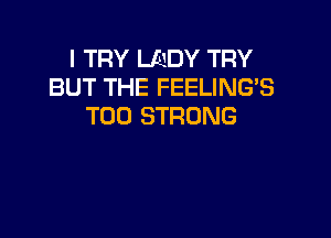 I TRY LADY TRY
BUT THE FEELING'S
T00 STRONG