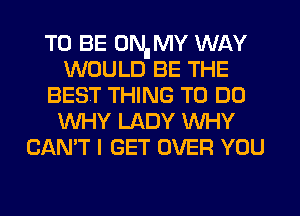 TO BE 0Nll MY WAY
WOULD BE THE
BEST THING TO DO
WHY LADY WHY
CAN'T I GET OVER YOU