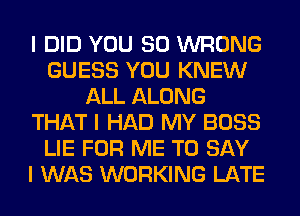 I DID YOU SO WRONG
GUESS YOU KNEW
ALL ALONG
THAT I HAD MY BOSS
LIE FOR ME TO SAY
I WAS WORKING LATE