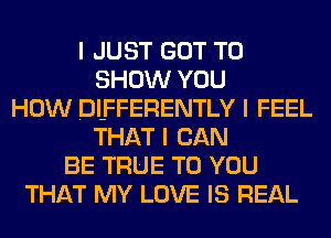 I JUST GOT TO
SHOW YOU
HOW DI-FFERENTLY I FEEL
THAT I CAN
BE TRUE TO YOU
THAT MY LOVE IS REAL