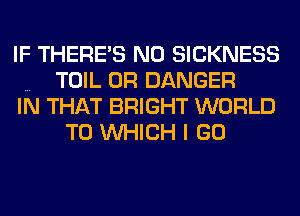 IF THERE'S N0 SICKNESS
TOIL 0R DANGER
IN THAT BRIGHT WORLD
TO WHICH I GO