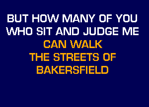 BUT HOW MANY OF YOU
WHO SIT AND JUDGE ME
CAN WALK
THE STREETS 0F
BAKERSFIELD
