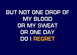 BUT NOT ONE DROP OF
MY BLOOD
OH MY SWEAT
0R ONE DAY
DO I REGRET