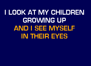 I LOOK AT MY CHILDREN
GROWING UP
AND I SEE MYSELF
IN THEIR EYES