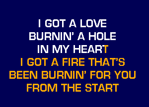 I GOT A LOVE
BURNIN' A HOLE
IN MY HEART
I GOT A FIRE THAT'S
BEEN BURNIN' FOR YOU
FROM THE START