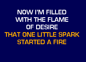 NOW I'M FILLED
WITH THE FLAME
0F DESIRE
THAT ONE LITI'LE SPARK
STARTED A FIRE