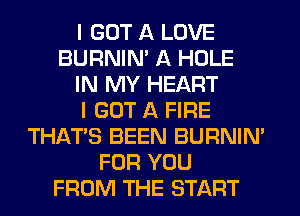 I GOT A LOVE
BURNIN' A HOLE
IN MY HEART
I GOT A FIRE
THAT'S BEEN BURNIN'
FOR YOU
FROM THE START