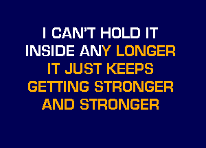 I CANT HOLD IT
INSIDE ANY LONGER
IT JUST KEEPS
GETTING STRONGER
AND STRONGER