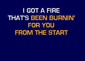 I GOT A FIRE
THAT'S BEEN BURNIN'
FOR YOU
FROM THE START