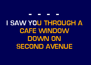 I SAW YOU THROUGH A
CAFE VVINDDW

DOWN ON
SECOND AVENUE