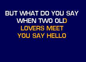 BUT WHAT DO YOU SAY
WHEN TWO OLD
LOVERS MEET
YOU SAY HELLO