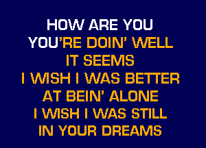 HOW ARE YOU
YOU'RE DDIN' WELL
IT SEEMS
I WSH I WAS BETTER

AT BEIN' ALONE
I WISH I WAS STILL
IN YOUR DREAMS