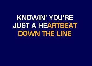 KNOVVIN' YOU'RE
JUST A HEARTBEAT

DOWN THE LINE