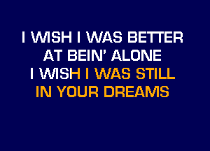 I INISH I WAS BETTER
AT BEINI ALONE
I WISH I WAS STILL
IN YOUR DREAMS