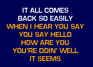 IT ALL COMES
BACK SO EASILY
WHEN I HEAR YOU SAY
YOU SAY HELLO
HOW ARE YOU
YOU'RE DOIN' WELL
IT SEEMS