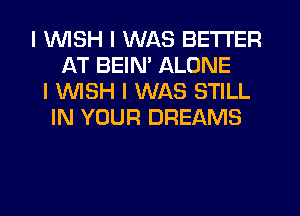 I WISH I WAS BETTER
AT BEINI ALONE
I 1WISH I WAS STILL
IN YOUR DREAMS