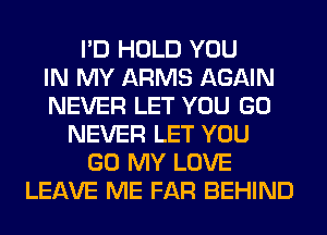 I'D HOLD YOU
IN MY ARMS AGAIN
NEVER LET YOU GO
NEVER LET YOU
GO MY LOVE
LEAVE ME FAR BEHIND
